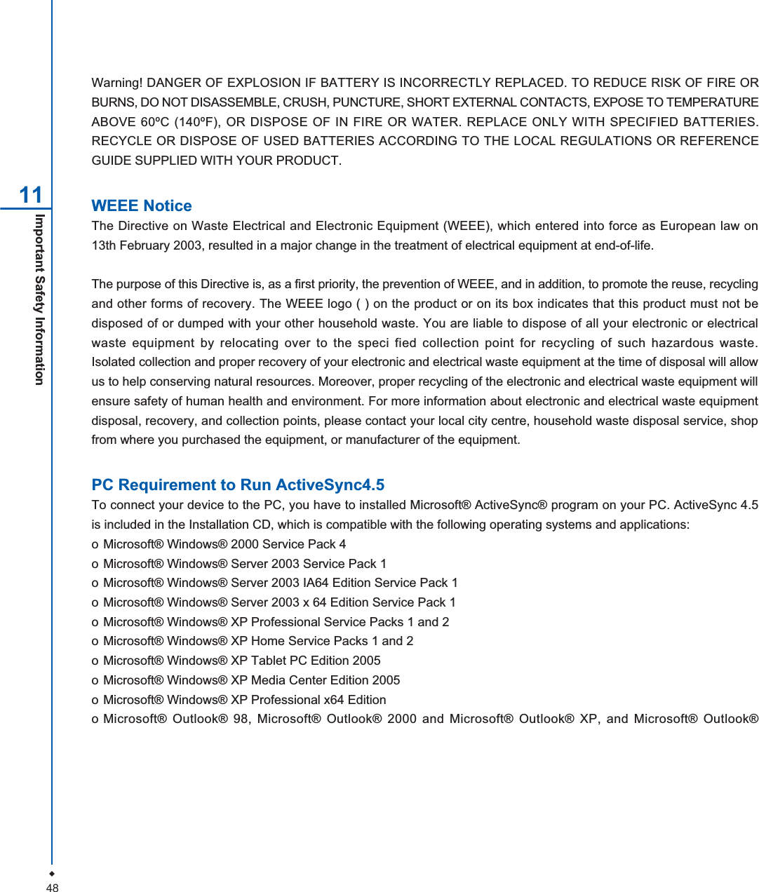 48Important Safety Information 11Warning! DANGER OF EXPLOSION IF BATTERY IS INCORRECTLY REPLACED. TO REDUCE RISK OF FIRE ORBURNS, DO NOT DISASSEMBLE, CRUSH, PUNCTURE, SHORT EXTERNAL CONTACTS, EXPOSE TO TEMPERATUREABOVE 60&ordm;C (140&ordm;F), OR DISPOSE OF IN FIRE OR WATER. REPLACE ONLY WITH SPECIFIED BATTERIES.RECYCLE OR DISPOSE OF USED BATTERIES ACCORDING TO THE LOCAL REGULATIONS OR REFERENCEGUIDE SUPPLIED WITH YOUR PRODUCT.WEEE NoticeThe Directive on Waste Electrical and Electronic Equipment (WEEE), which entered into force as European law on13th February 2003, resulted in a major change in the treatment of electrical equipment at end-of-life.The purpose of this Directive is, as a first priority, the prevention of WEEE, and in addition, to promote the reuse, recyclingand other forms of recovery. The WEEE logo ( ) on the product or on its box indicates that this product must not bedisposed of or dumped with your other household waste. You are liable to dispose of all your electronic or electricalwaste equipment by relocating over to the speci fied collection point for recycling of such hazardous waste.Isolated collection and proper recovery of your electronic and electrical waste equipment at the time of disposal will allowus to help conserving natural resources. Moreover, proper recycling of the electronic and electrical waste equipment willensure safety of human health and environment. For more information about electronic and electrical waste equipmentdisposal, recovery, and collection points, please contact your local city centre, household waste disposal service, shopfrom where you purchased the equipment, or manufacturer of the equipment.PC Requirement to Run ActiveSync4.5To connect your device to the PC, you have to installed Microsoft&reg; ActiveSync&reg; program on your PC. ActiveSync 4.5is included in the Installation CD, which is compatible with the following operating systems and applications:o Microsoft&reg; Windows&reg; 2000 Service Pack 4o Microsoft&reg; Windows&reg; Server 2003 Service Pack 1o Microsoft&reg; Windows&reg; Server 2003 IA64 Edition Service Pack 1o Microsoft&reg; Windows&reg; Server 2003 x 64 Edition Service Pack 1o Microsoft&reg; Windows&reg; XP Professional Service Packs 1 and 2o Microsoft&reg; Windows&reg; XP Home Service Packs 1 and 2o Microsoft&reg; Windows&reg; XP Tablet PC Edition 2005o Microsoft&reg; Windows&reg; XP Media Center Edition 2005o Microsoft&reg; Windows&reg; XP Professional x64 Editiono Microsoft&reg; Outlook&reg; 98, Microsoft&reg; Outlook&reg; 2000 and Microsoft&reg; Outlook&reg; XP, and Microsoft&reg; Outlook&reg;
