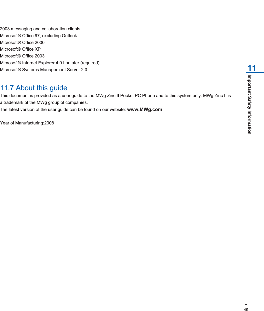 49Important Safety Information 112003 messaging and collaboration clientsMicrosoft&reg; Office 97, excluding OutlookMicrosoft&reg; Office 2000Microsoft&reg; Office XPMicrosoft&reg; Office 2003Microsoft&reg; Internet Explorer 4.01 or later (required)Microsoft&reg; Systems Management Server 2.011.7 About this guideThis document is provided as a user guide to the MWg Zinc II Pocket PC Phone and to this system only. MWg Zinc II isa trademark of the MWg group of companies.The latest version of the user guide can be found on our website: www.MWg.comYear of Manufacturing:2008