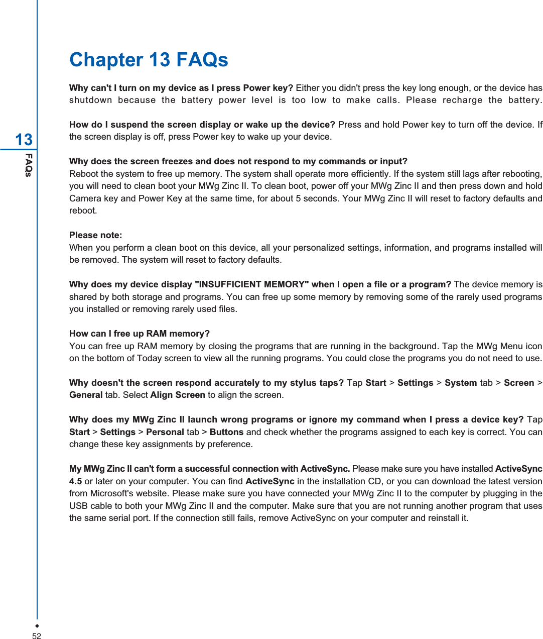 52FAQs13Chapter 13 FAQsWhy can't I turn on my device as I press Power key? Either you didn't press the key long enough, or the device hasshutdown because the battery power level is too low to make calls. Please recharge the battery.How do I suspend the screen display or wake up the device? Press and hold Power key to turn off the device. Ifthe screen display is off, press Power key to wake up your device.Why does the screen freezes and does not respond to my commands or input?Reboot the system to free up memory. The system shall operate more efficiently. If the system still lags after rebooting,you will need to clean boot your MWg Zinc II. To clean boot, power off your MWg Zinc II and then press down and holdCamera key and Power Key at the same time, for about 5 seconds. Your MWg Zinc II will reset to factory defaults andreboot.Please note:When you perform a clean boot on this device, all your personalized settings, information, and programs installed willbe removed. The system will reset to factory defaults.Why does my device display "INSUFFICIENT MEMORY" when I open a file or a program? The device memory isshared by both storage and programs. You can free up some memory by removing some of the rarely used programsyou installed or removing rarely used files.How can I free up RAM memory?You can free up RAM memory by closing the programs that are running in the background. Tap the MWg Menu iconon the bottom of Today screen to view all the running programs. You could close the programs you do not need to use.Why doesn't the screen respond accurately to my stylus taps? Tap Start > Settings > System tab > Screen >General tab. Select Align Screen to align the screen.Why does my MWg Zinc II launch wrong programs or ignore my command when I press a device key? TapStart > Settings > Personal tab > Buttons and check whether the programs assigned to each key is correct. You canchange these key assignments by preference.My MWg Zinc II can't form a successful connection with ActiveSync. Please make sure you have installed ActiveSync4.5 or later on your computer. You can find ActiveSync in the installation CD, or you can download the latest versionfrom Microsoft's website. Please make sure you have connected your MWg Zinc II to the computer by plugging in theUSB cable to both your MWg Zinc II and the computer. Make sure that you are not running another program that usesthe same serial port. If the connection still fails, remove ActiveSync on your computer and reinstall it.