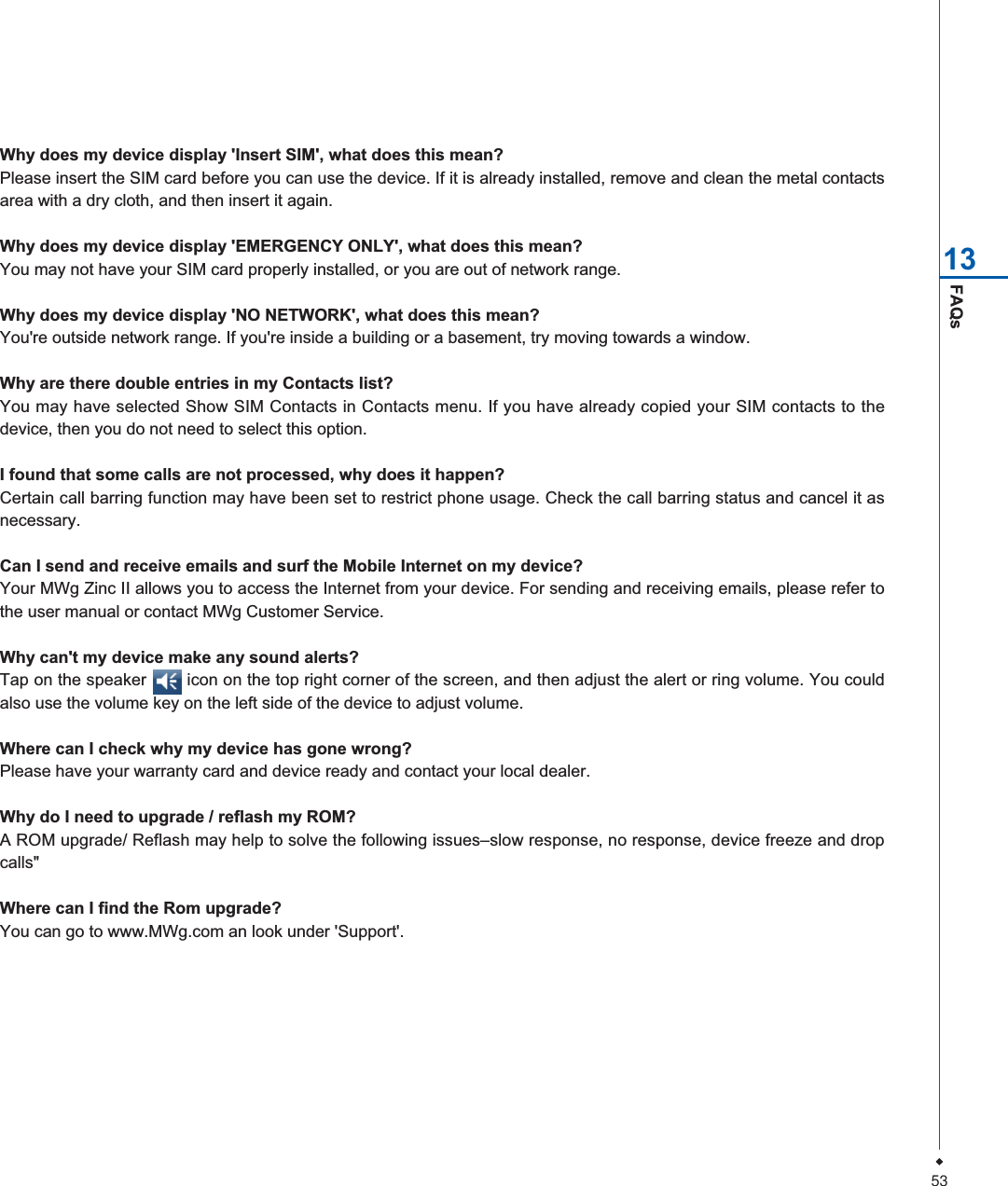 53FAQs13Why does my device display 'Insert SIM', what does this mean?Please insert the SIM card before you can use the device. If it is already installed, remove and clean the metal contactsarea with a dry cloth, and then insert it again.Why does my device display 'EMERGENCY ONLY', what does this mean?You may not have your SIM card properly installed, or you are out of network range.Why does my device display 'NO NETWORK', what does this mean?You're outside network range. If you're inside a building or a basement, try moving towards a window.Why are there double entries in my Contacts list?You may have selected Show SIM Contacts in Contacts menu. If you have already copied your SIM contacts to thedevice, then you do not need to select this option.I found that some calls are not processed, why does it happen?Certain call barring function may have been set to restrict phone usage. Check the call barring status and cancel it asnecessary.Can I send and receive emails and surf the Mobile Internet on my device?Your MWg Zinc II allows you to access the Internet from your device. For sending and receiving emails, please refer tothe user manual or contact MWg Customer Service.Why can't my device make any sound alerts?Tap on the speaker        icon on the top right corner of the screen, and then adjust the alert or ring volume. You couldalso use the volume key on the left side of the device to adjust volume.Where can I check why my device has gone wrong?Please have your warranty card and device ready and contact your local dealer.Why do I need to upgrade / reflash my ROM?A ROM upgrade/ Reflash may help to solve the following issues&ndash;slow response, no response, device freeze and dropcalls"Where can I find the Rom upgrade?You can go to www.MWg.com an look under 'Support'.