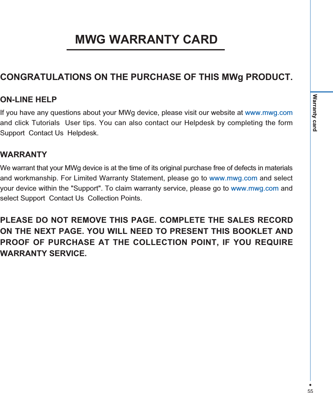 55Warranty cardMWG WARRANTY CARDCONGRATULATIONS ON THE PURCHASE OF THIS MWg PRODUCT.ON-LINE HELPIf you have any questions about your MWg device, please visit our website at www.mwg.comand click Tutorials  User tips. You can also contact our Helpdesk by completing the formSupport  Contact Us  Helpdesk.WARRANTYWe warrant that your MWg device is at the time of its original purchase free of defects in materialsand workmanship. For Limited Warranty Statement, please go to www.mwg.com and selectyour device within the "Support". To claim warranty service, please go to www.mwg.com andselect Support  Contact Us  Collection Points.PLEASE DO NOT REMOVE THIS PAGE. COMPLETE THE SALES RECORDON THE NEXT PAGE. YOU WILL NEED TO PRESENT THIS BOOKLET ANDPROOF OF PURCHASE AT THE COLLECTION POINT, IF YOU REQUIREWARRANTY SERVICE.