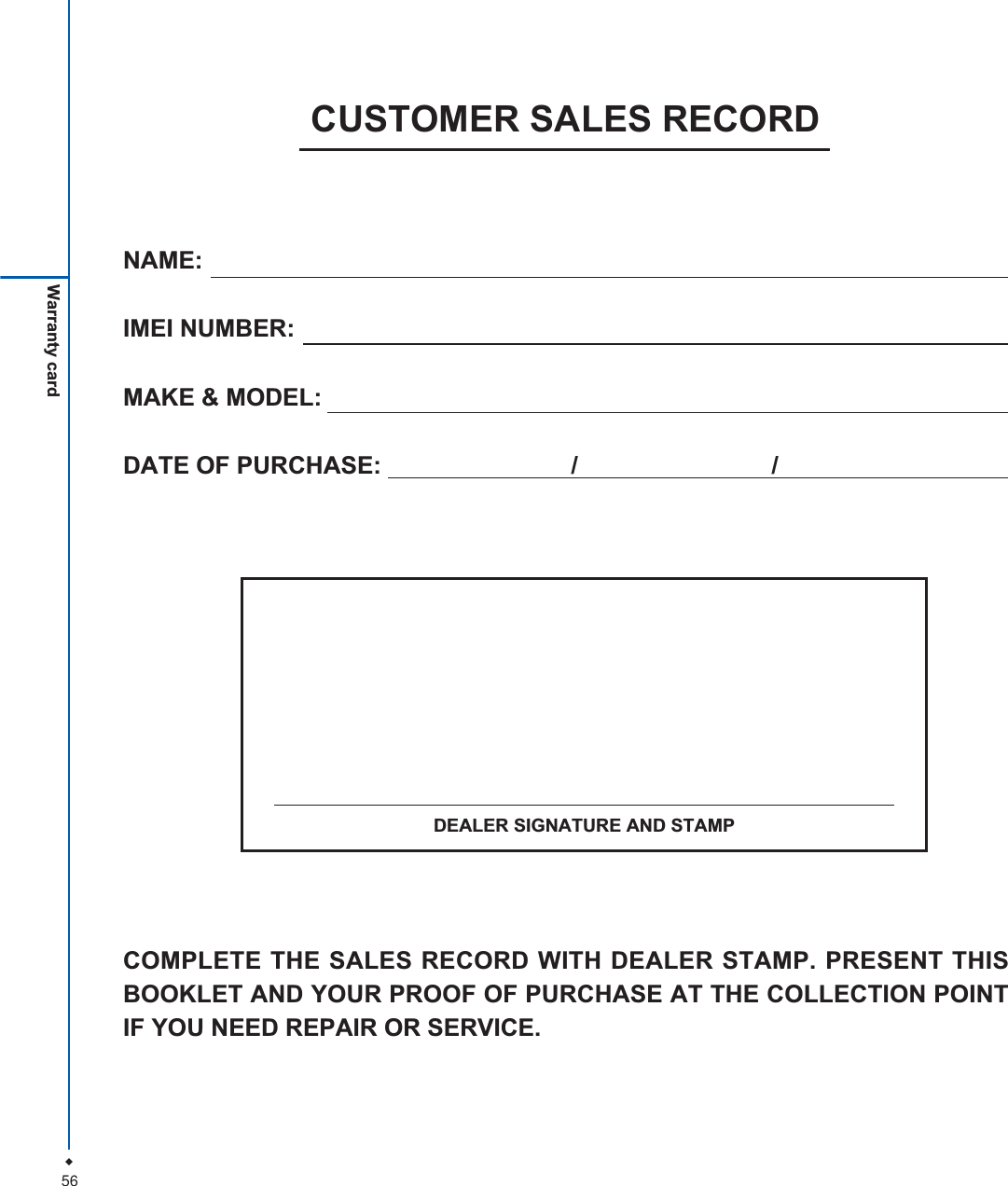 56Warranty cardNAME:IMEI NUMBER:MAKE &amp; MODEL:DATE OF PURCHASE:  / /CUSTOMER SALES RECORDCOMPLETE THE SALES RECORD WITH DEALER STAMP. PRESENT THISBOOKLET AND YOUR PROOF OF PURCHASE AT THE COLLECTION POINTIF YOU NEED REPAIR OR SERVICE.DEALER SIGNATURE AND STAMP
