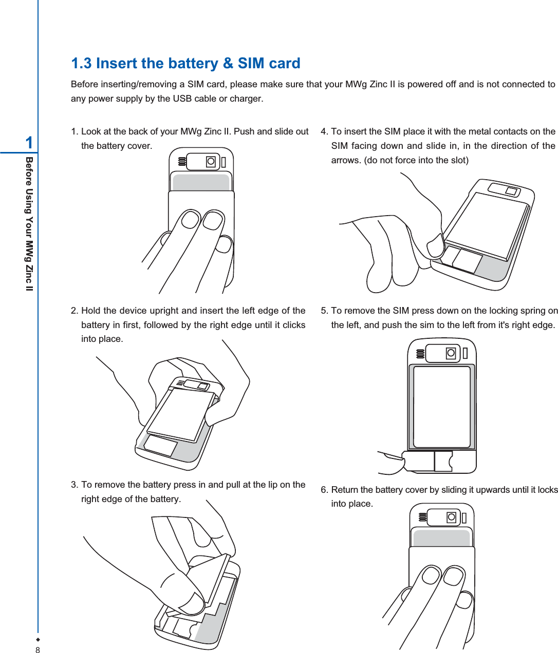 8Before Using Your MWg Zinc II11.3 Insert the battery &amp; SIM cardBefore inserting/removing a SIM card, please make sure that your MWg Zinc II is powered off and is not connected toany power supply by the USB cable or charger.1. Look at the back of your MWg Zinc II. Push and slide outthe battery cover.2. Hold the device upright and insert the left edge of thebattery in first, followed by the right edge until it clicksinto place.5. To remove the SIM press down on the locking spring onthe left, and push the sim to the left from it's right edge.3. To remove the battery press in and pull at the lip on theright edge of the battery.4. To insert the SIM place it with the metal contacts on theSIM facing down and slide in, in the direction of thearrows. (do not force into the slot)6. Return the battery cover by sliding it upwards until it locksinto place.
