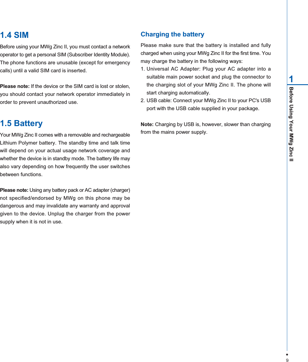 9Before Using Your MWg Zinc II11.4 SIMBefore using your MWg Zinc II, you must contact a networkoperator to get a personal SIM (Subscriber Identity Module).The phone functions are unusable (except for emergencycalls) until a valid SIM card is inserted.Please note: If the device or the SIM card is lost or stolen,you should contact your network operator immediately inorder to prevent unauthorized use.1.5 BatteryYour MWg Zinc II comes with a removable and rechargeableLithium Polymer battery. The standby time and talk timewill depend on your actual usage network coverage andwhether the device is in standby mode. The battery life mayalso vary depending on how frequently the user switchesbetween functions.Please note: Using any battery pack or AC adapter (charger)not specified/endorsed by MWg on this phone may bedangerous and may invalidate any warranty and approvalgiven to the device. Unplug the charger from the powersupply when it is not in use.Charging the batteryPlease make sure that the battery is installed and fullycharged when using your MWg Zinc II for the first time. Youmay charge the battery in the following ways:1. Universal AC Adapter: Plug your AC adapter into asuitable main power socket and plug the connector tothe charging slot of your MWg Zinc II. The phone willstart charging automatically.2. USB cable: Connect your MWg Zinc II to your PC's USBport with the USB cable supplied in your package.Note: Charging by USB is, however, slower than chargingfrom the mains power supply.