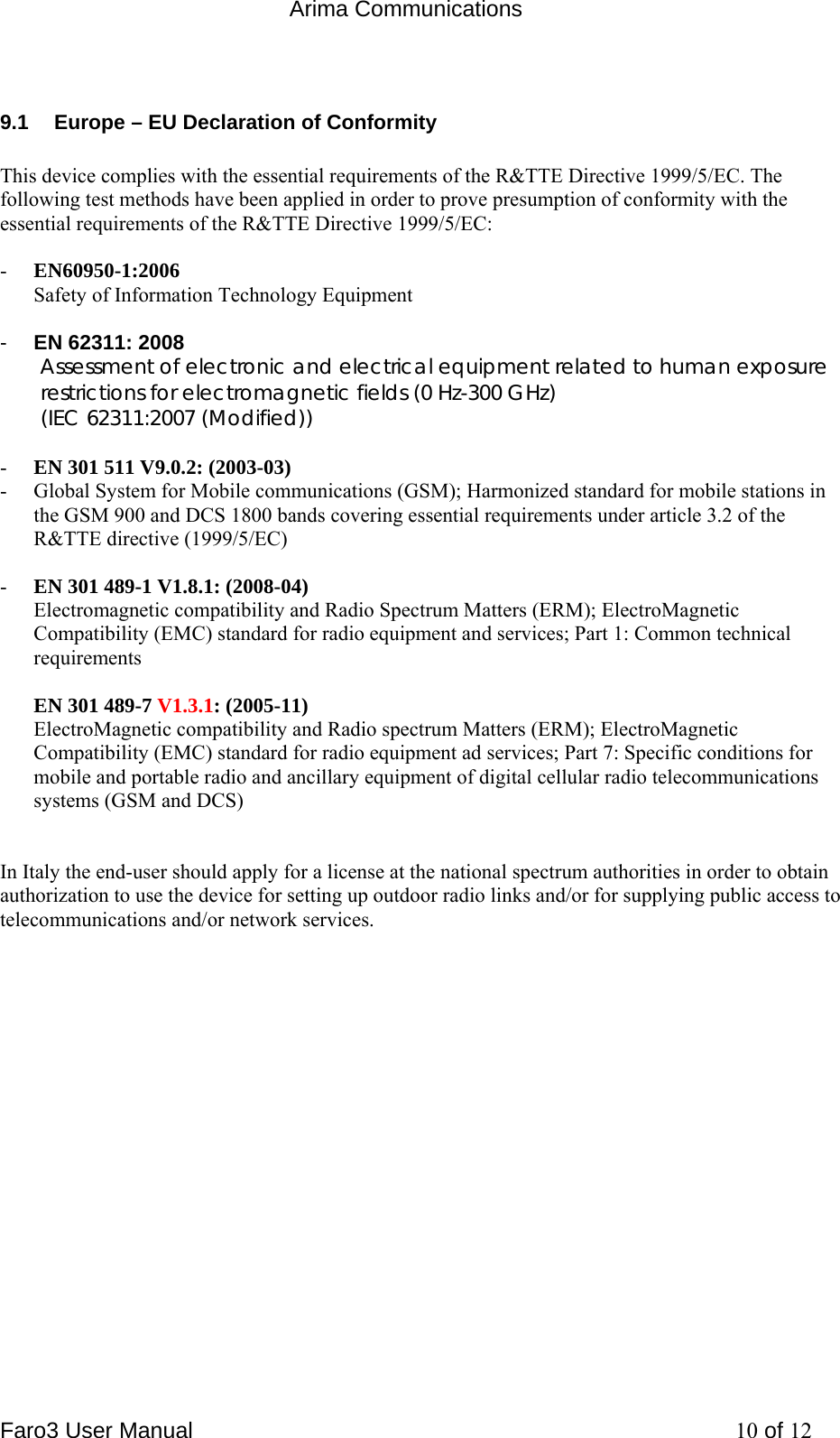  Arima Communications Faro3 User Manual     10 of 12 9.1  Europe &ndash; EU Declaration of Conformity  This device complies with the essential requirements of the R&amp;TTE Directive 1999/5/EC. The following test methods have been applied in order to prove presumption of conformity with the essential requirements of the R&amp;TTE Directive 1999/5/EC:  - EN60950-1:2006 Safety of Information Technology Equipment  -  EN 62311: 2008 Assessment of electronic and electrical equipment related to human exposure restrictions for electromagnetic fields (0 Hz-300 GHz) (IEC 62311:2007 (Modified))  - EN 301 511 V9.0.2: (2003-03) - Global System for Mobile communications (GSM); Harmonized standard for mobile stations in the GSM 900 and DCS 1800 bands covering essential requirements under article 3.2 of the R&amp;TTE directive (1999/5/EC)  - EN 301 489-1 V1.8.1: (2008-04) Electromagnetic compatibility and Radio Spectrum Matters (ERM); ElectroMagnetic Compatibility (EMC) standard for radio equipment and services; Part 1: Common technical requirements  EN 301 489-7 V1.3.1: (2005-11) ElectroMagnetic compatibility and Radio spectrum Matters (ERM); ElectroMagnetic Compatibility (EMC) standard for radio equipment ad services; Part 7: Specific conditions for mobile and portable radio and ancillary equipment of digital cellular radio telecommunications systems (GSM and DCS)   In Italy the end-user should apply for a license at the national spectrum authorities in order to obtain authorization to use the device for setting up outdoor radio links and/or for supplying public access to telecommunications and/or network services. 
