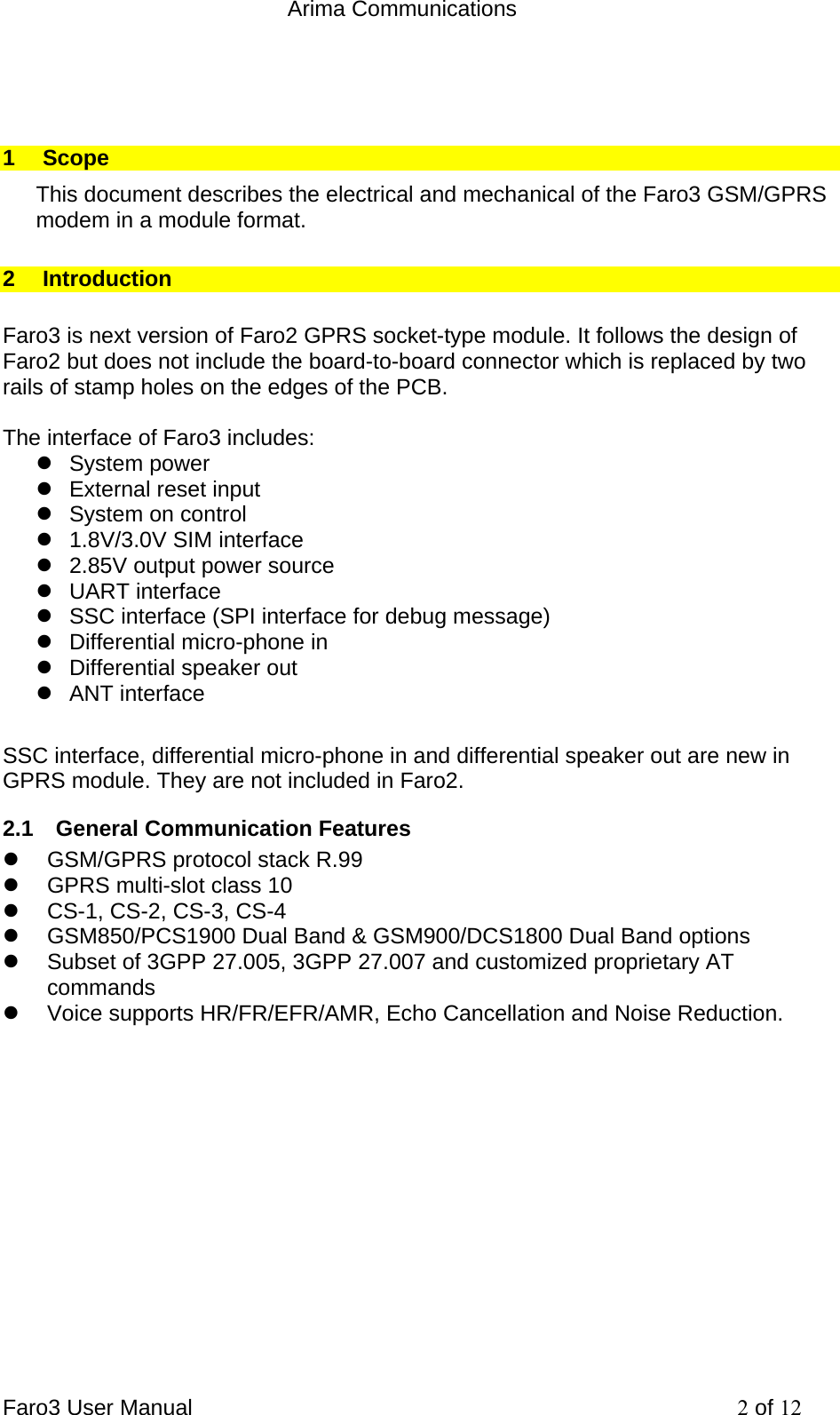  Arima Communications Faro3 User Manual     2 of 12  1 Scope This document describes the electrical and mechanical of the Faro3 GSM/GPRS modem in a module format. 2 Introduction  Faro3 is next version of Faro2 GPRS socket-type module. It follows the design of Faro2 but does not include the board-to-board connector which is replaced by two rails of stamp holes on the edges of the PCB.  The interface of Faro3 includes: z System power z  External reset input z System on control z  1.8V/3.0V SIM interface z  2.85V output power source z UART interface z  SSC interface (SPI interface for debug message) z  Differential micro-phone in z  Differential speaker out z ANT interface  SSC interface, differential micro-phone in and differential speaker out are new in GPRS module. They are not included in Faro2. 2.1  General Communication Features z  GSM/GPRS protocol stack R.99 z  GPRS multi-slot class 10 z  CS-1, CS-2, CS-3, CS-4 z  GSM850/PCS1900 Dual Band &amp; GSM900/DCS1800 Dual Band options z  Subset of 3GPP 27.005, 3GPP 27.007 and customized proprietary AT commands z  Voice supports HR/FR/EFR/AMR, Echo Cancellation and Noise Reduction.             