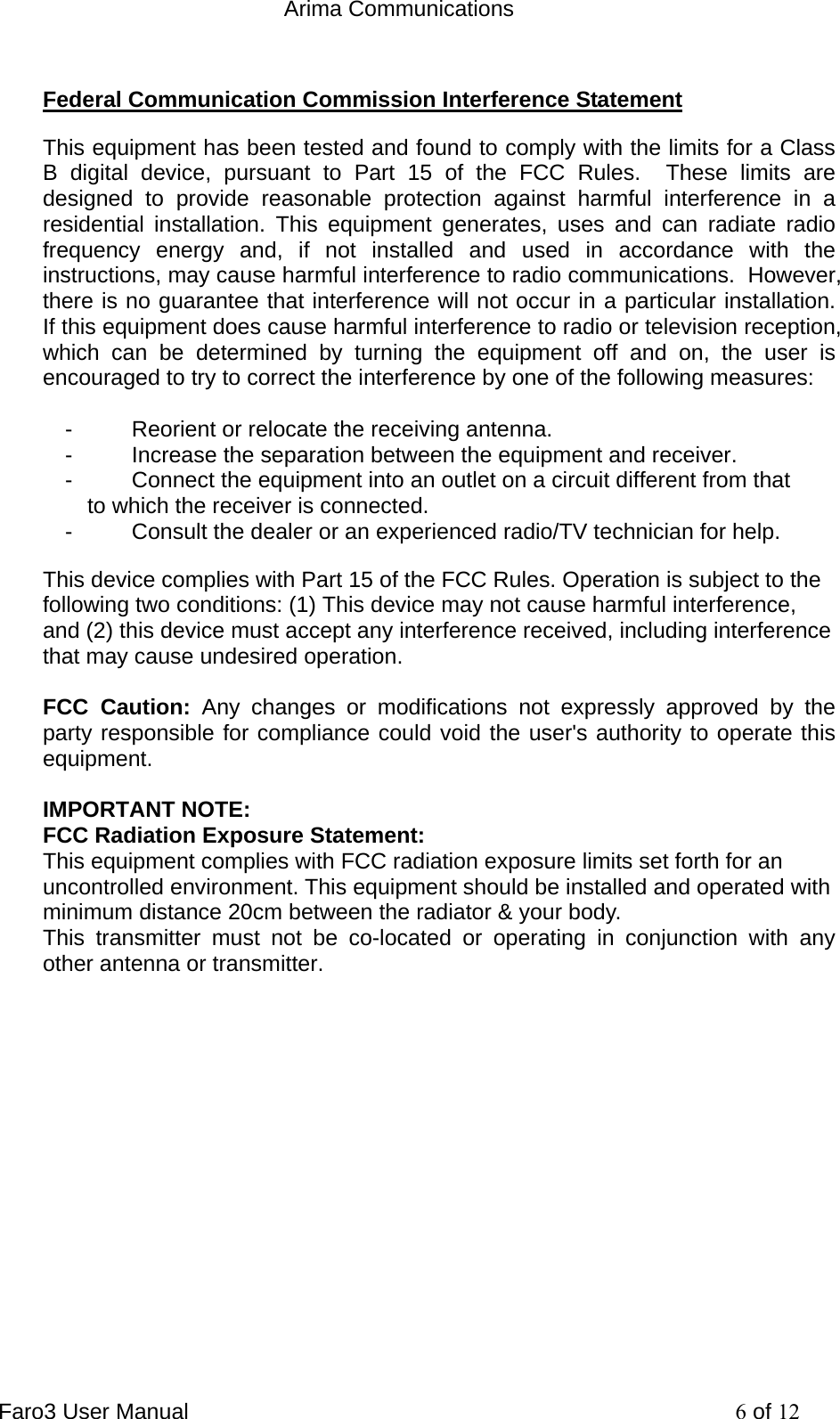  Arima Communications Faro3 User Manual     6 of 12 Federal Communication Commission Interference Statement This equipment has been tested and found to comply with the limits for a Class B digital device, pursuant to Part 15 of the FCC Rules.  These limits are designed to provide reasonable protection against harmful interference in a residential installation. This equipment generates, uses and can radiate radio frequency energy and, if not installed and used in accordance with the instructions, may cause harmful interference to radio communications.  However, there is no guarantee that interference will not occur in a particular installation.  If this equipment does cause harmful interference to radio or television reception, which can be determined by turning the equipment off and on, the user is encouraged to try to correct the interference by one of the following measures:  -  Reorient or relocate the receiving antenna. -  Increase the separation between the equipment and receiver. -  Connect the equipment into an outlet on a circuit different from that to which the receiver is connected. -  Consult the dealer or an experienced radio/TV technician for help. This device complies with Part 15 of the FCC Rules. Operation is subject to the following two conditions: (1) This device may not cause harmful interference, and (2) this device must accept any interference received, including interference that may cause undesired operation.  FCC Caution: Any changes or modifications not expressly approved by the party responsible for compliance could void the user's authority to operate this equipment.  IMPORTANT NOTE: FCC Radiation Exposure Statement: This equipment complies with FCC radiation exposure limits set forth for an uncontrolled environment. This equipment should be installed and operated with minimum distance 20cm between the radiator &amp; your body. This transmitter must not be co-located or operating in conjunction with any other antenna or transmitter. 