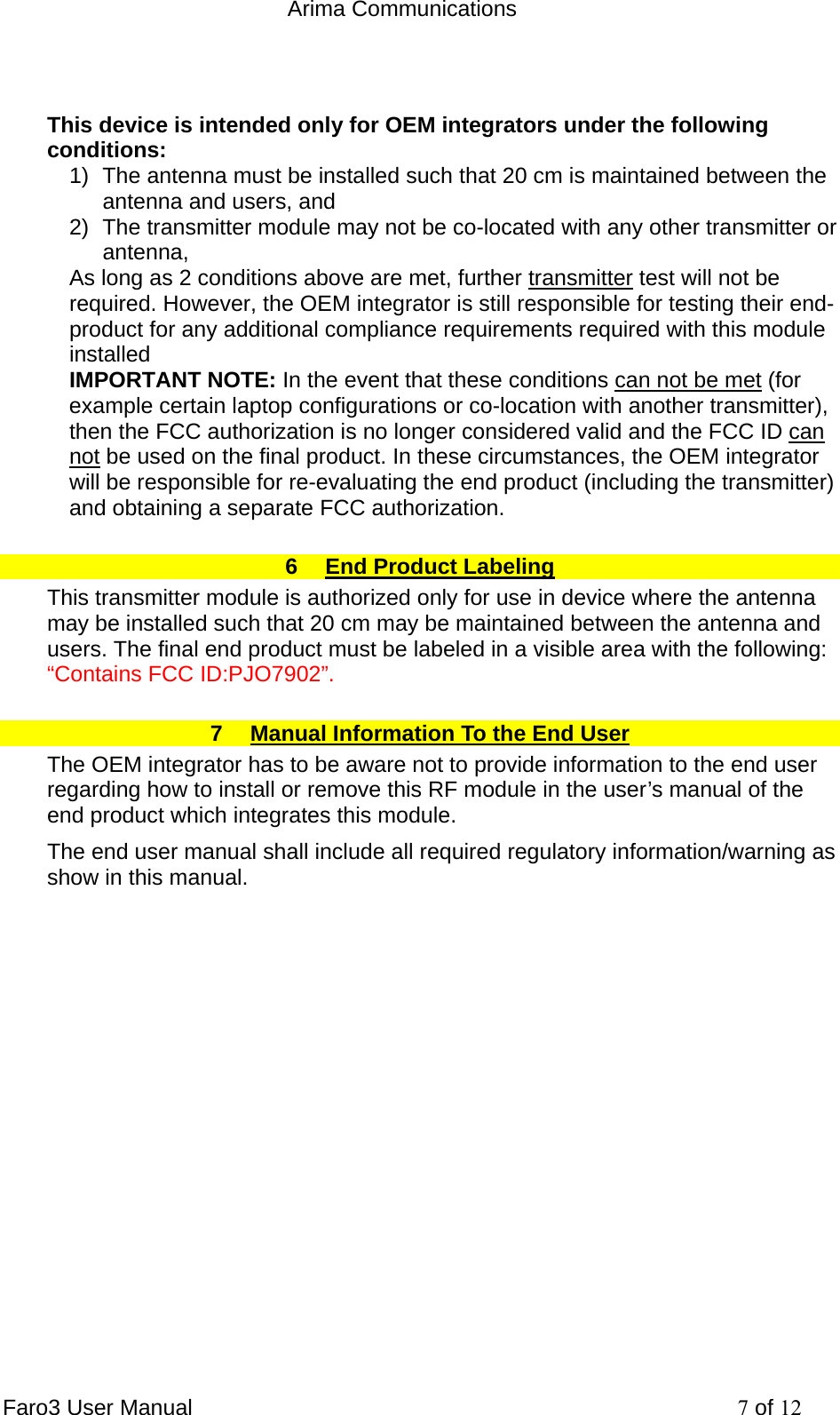  Arima Communications Faro3 User Manual     7 of 12  This device is intended only for OEM integrators under the following conditions: 1)  The antenna must be installed such that 20 cm is maintained between the antenna and users, and  2)  The transmitter module may not be co-located with any other transmitter or antenna,  As long as 2 conditions above are met, further transmitter test will not be required. However, the OEM integrator is still responsible for testing their end-product for any additional compliance requirements required with this module installed IMPORTANT NOTE: In the event that these conditions can not be met (for example certain laptop configurations or co-location with another transmitter), then the FCC authorization is no longer considered valid and the FCC ID can not be used on the final product. In these circumstances, the OEM integrator will be responsible for re-evaluating the end product (including the transmitter) and obtaining a separate FCC authorization. 6  End Product Labeling This transmitter module is authorized only for use in device where the antenna may be installed such that 20 cm may be maintained between the antenna and users. The final end product must be labeled in a visible area with the following: &ldquo;Contains FCC ID:PJO7902&rdquo;. 7  Manual Information To the End User The OEM integrator has to be aware not to provide information to the end user regarding how to install or remove this RF module in the user&rsquo;s manual of the end product which integrates this module. The end user manual shall include all required regulatory information/warning as show in this manual.    