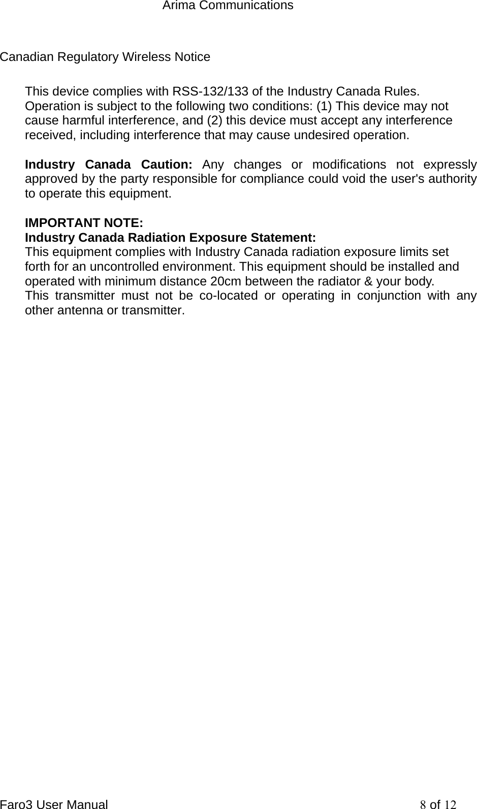  Arima Communications Faro3 User Manual     8 of 12 Canadian Regulatory Wireless Notice This device complies with RSS-132/133 of the Industry Canada Rules. Operation is subject to the following two conditions: (1) This device may not cause harmful interference, and (2) this device must accept any interference received, including interference that may cause undesired operation.  Industry Canada Caution: Any changes or modifications not expressly approved by the party responsible for compliance could void the user's authority to operate this equipment.  IMPORTANT NOTE: Industry Canada Radiation Exposure Statement: This equipment complies with Industry Canada radiation exposure limits set forth for an uncontrolled environment. This equipment should be installed and operated with minimum distance 20cm between the radiator &amp; your body. This transmitter must not be co-located or operating in conjunction with any other antenna or transmitter.  