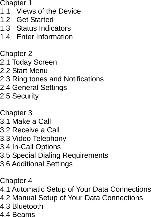 Chapter 1 1.1  Views of the Device 1.2 Get Started 1.3 Status Indicators 1.4 Enter Information  Chapter 2 2.1 Today Screen 2.2 Start Menu 2.3 Ring tones and Notifications 2.4 General Settings 2.5 Security  Chapter 3 3.1 Make a Call 3.2 Receive a Call 3.3 Video Telephony 3.4 In-Call Options 3.5 Special Dialing Requirements 3.6 Additional Settings  Chapter 4 4.1 Automatic Setup of Your Data Connections 4.2 Manual Setup of Your Data Connections 4.3 Bluetooth 4.4 Beams 