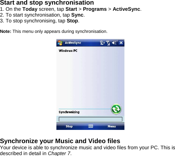 Start and stop synchronisation 1. On the Today screen, tap Start > Programs > ActiveSync. 2. To start synchronisation, tap Sync. 3. To stop synchronising, tap Stop.  Note: This menu only appears during synchronisation.    Synchronize your Music and Video files Your device is able to synchronize music and video files from your PC. This is described in detail in Chapter 7.              