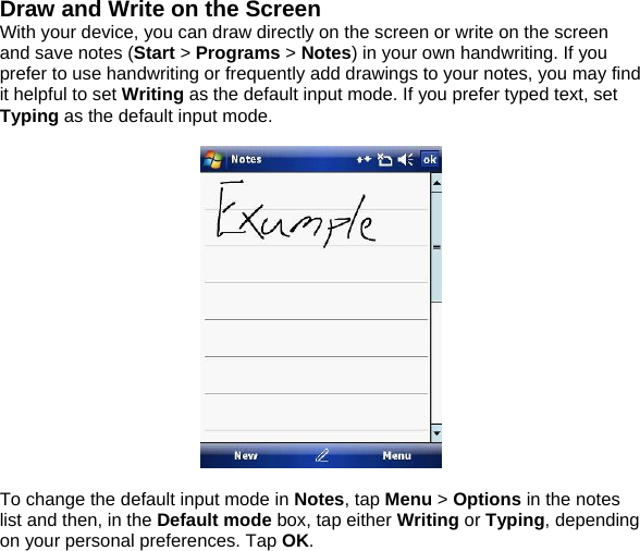 Draw and Write on the Screen With your device, you can draw directly on the screen or write on the screen and save notes (Start > Programs > Notes) in your own handwriting. If you prefer to use handwriting or frequently add drawings to your notes, you may find it helpful to set Writing as the default input mode. If you prefer typed text, set Typing as the default input mode.    To change the default input mode in Notes, tap Menu > Options in the notes list and then, in the Default mode box, tap either Writing or Typing, depending on your personal preferences. Tap OK.  