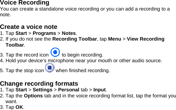 Voice Recording You can create a standalone voice recording or you can add a recording to a note.  Create a voice note 1. Tap Start > Programs > Notes. 2. If you do not see the Recording Toolbar, tap Menu > View Recording Toolbar. 3. Tap the record icon   to begin recording. 4. Hold your device&rsquo;s microphone near your mouth or other audio source. 5. Tap the stop icon   when finished recording.  Change recording formats 1. Tap Start > Settings > Personal tab > Input. 2. Tap the Options tab and in the voice recording format list, tap the format you want. 3. Tap OK.              
