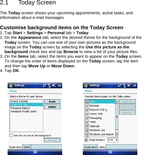 2.1 Today Screen  The Today screen shows your upcoming appointments, active tasks, and information about e-mail messages.  Customise background items on the Today Screen 1. Tap Start > Settings > Personal tab > Today. 2. On the Appearance tab, select the desired theme for the background of the Today screen. You can use one of your own pictures as the background image on the Today screen by selecting the Use this picture as the background check box and tap Browse to view a list of your picture files. 3. On the Items tab, select the items you want to appear on the Today screen. To change the order of items displayed on the Today screen, tap the item and then tap Move Up or Move Down. 4. Tap OK.       