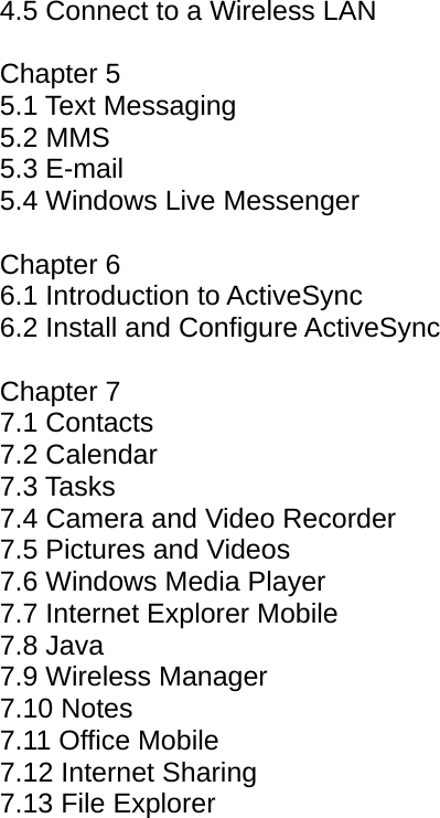 4.5 Connect to a Wireless LAN  Chapter 5 5.1 Text Messaging 5.2 MMS 5.3 E-mail 5.4 Windows Live Messenger  Chapter 6 6.1 Introduction to ActiveSync  6.2 Install and Configure ActiveSync   Chapter 7 7.1 Contacts 7.2 Calendar  7.3 Tasks 7.4 Camera and Video Recorder 7.5 Pictures and Videos 7.6 Windows Media Player 7.7 Internet Explorer Mobile 7.8 Java 7.9 Wireless Manager 7.10 Notes 7.11 Office Mobile 7.12 Internet Sharing 7.13 File Explorer 