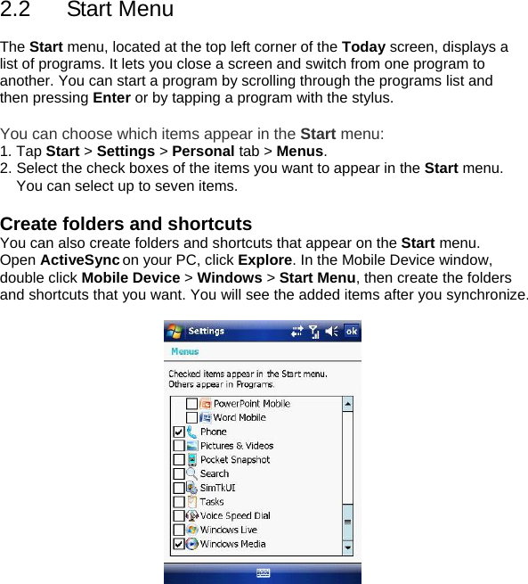 2.2 Start Menu  The Start menu, located at the top left corner of the Today screen, displays a list of programs. It lets you close a screen and switch from one program to another. You can start a program by scrolling through the programs list and then pressing Enter or by tapping a program with the stylus.  You can choose which items appear in the Start menu: 1. Tap Start > Settings > Personal tab > Menus. 2. Select the check boxes of the items you want to appear in the Start menu. You can select up to seven items.  Create folders and shortcuts You can also create folders and shortcuts that appear on the Start menu. Open ActiveSync on your PC, click Explore. In the Mobile Device window, double click Mobile Device > Windows > Start Menu, then create the folders and shortcuts that you want. You will see the added items after you synchronize.      