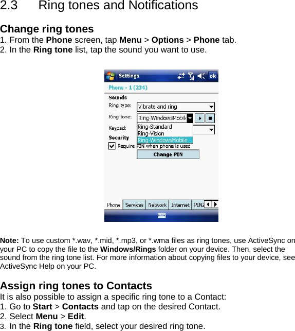 2.3  Ring tones and Notifications  Change ring tones 1. From the Phone screen, tap Menu > Options > Phone tab. 2. In the Ring tone list, tap the sound you want to use.    Note: To use custom *.wav, *.mid, *.mp3, or *.wma files as ring tones, use ActiveSync on your PC to copy the file to the Windows/Rings folder on your device. Then, select the sound from the ring tone list. For more information about copying files to your device, see ActiveSync Help on your PC.  Assign ring tones to Contacts It is also possible to assign a specific ring tone to a Contact: 1. Go to Start > Contacts and tap on the desired Contact. 2. Select Menu > Edit. 3.  In the Ring tone field, select your desired ring tone.  