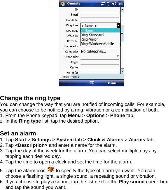   Change the ring type You can change the way that you are notified of incoming calls. For example, you can choose to be notified by a ring, vibration or a combination of both. 1. From the Phone keypad, tap Menu > Options > Phone tab. 2.  In the Ring type list, tap the desired option.  Set an alarm 1. Tap Start > Settings > System tab > Clock &amp; Alarms > Alarms tab. 2. Tap <Description> and enter a name for the alarm. 3. Tap the day of the week for the alarm. You can select multiple days by tapping each desired day. 4. Tap the time to open a clock and set the time for the alarm. 5. Tap the alarm icon   to specify the type of alarm you want. You can choose a flashing light, a single sound, a repeating sound or vibration. 6. If you choose to play a sound, tap the list next to the Play sound check box and tap the sound you want.    