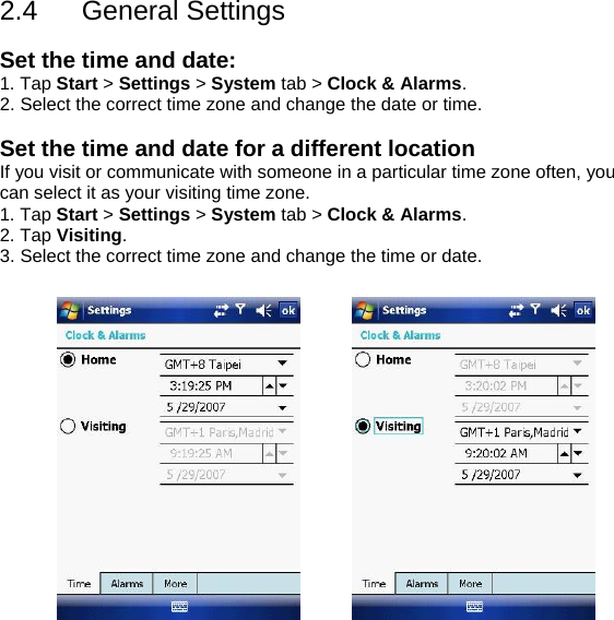2.4 General Settings  Set the time and date: 1. Tap Start > Settings > System tab > Clock &amp; Alarms. 2. Select the correct time zone and change the date or time.                                        Set the time and date for a different location If you visit or communicate with someone in a particular time zone often, you can select it as your visiting time zone. 1. Tap Start > Settings > System tab > Clock &amp; Alarms. 2. Tap Visiting. 3. Select the correct time zone and change the time or date.               