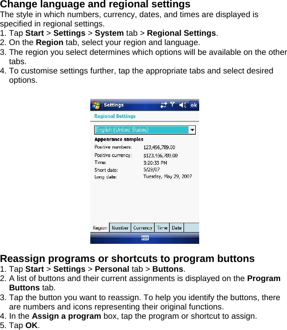 Change language and regional settings The style in which numbers, currency, dates, and times are displayed is specified in regional settings. 1. Tap Start > Settings > System tab > Regional Settings. 2. On the Region tab, select your region and language. 3. The region you select determines which options will be available on the other tabs. 4. To customise settings further, tap the appropriate tabs and select desired options.    Reassign programs or shortcuts to program buttons 1. Tap Start > Settings > Personal tab > Buttons. 2. A list of buttons and their current assignments is displayed on the Program Buttons tab. 3. Tap the button you want to reassign. To help you identify the buttons, there are numbers and icons representing their original functions. 4. In the Assign a program box, tap the program or shortcut to assign. 5. Tap OK.  