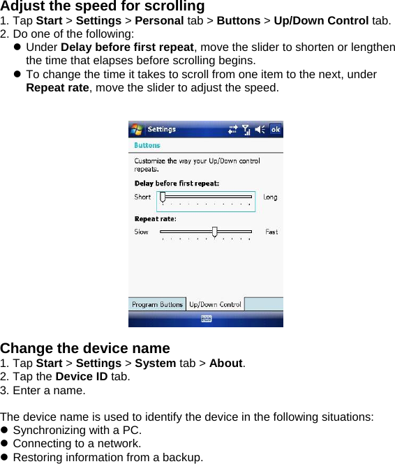 Adjust the speed for scrolling 1. Tap Start > Settings > Personal tab > Buttons > Up/Down Control tab. 2. Do one of the following: z Under Delay before first repeat, move the slider to shorten or lengthen the time that elapses before scrolling begins. z To change the time it takes to scroll from one item to the next, under Repeat rate, move the slider to adjust the speed.     Change the device name 1. Tap Start > Settings > System tab > About. 2. Tap the Device ID tab. 3. Enter a name.  The device name is used to identify the device in the following situations: z Synchronizing with a PC. z Connecting to a network. z Restoring information from a backup.  