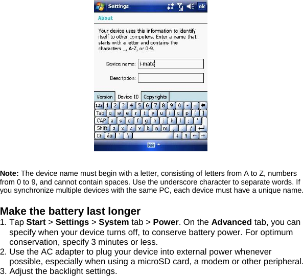    Note: The device name must begin with a letter, consisting of letters from A to Z, numbers from 0 to 9, and cannot contain spaces. Use the underscore character to separate words. If you synchronize multiple devices with the same PC, each device must have a unique name.  Make the battery last longer 1. Tap Start > Settings > System tab > Power. On the Advanced tab, you can specify when your device turns off, to conserve battery power. For optimum conservation, specify 3 minutes or less. 2. Use the AC adapter to plug your device into external power whenever possible, especially when using a microSD card, a modem or other peripheral. 3. Adjust the backlight settings.  