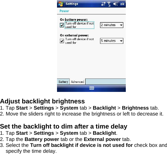   Adjust backlight brightness 1. Tap Start > Settings > System tab > Backlight > Brightness tab. 2. Move the sliders right to increase the brightness or left to decrease it.  Set the backlight to dim after a time delay 1. Tap Start > Settings > System tab > Backlight. 2. Tap the Battery power tab or the External power tab. 3. Select the Turn off backlight if device is not used for check box and specify the time delay.  