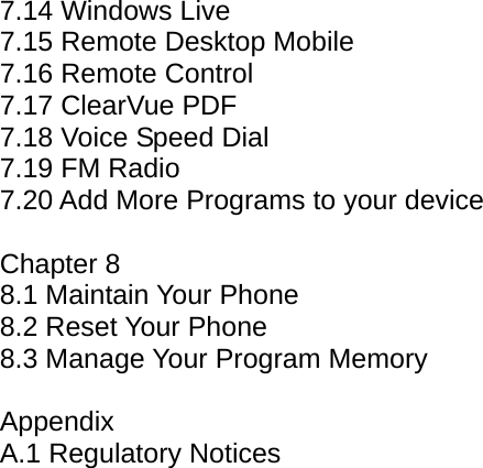 7.14 Windows Live 7.15 Remote Desktop Mobile 7.16 Remote Control 7.17 ClearVue PDF 7.18 Voice Speed Dial 7.19 FM Radio 7.20 Add More Programs to your device  Chapter 8 8.1 Maintain Your Phone 8.2 Reset Your Phone 8.3 Manage Your Program Memory  Appendix A.1 Regulatory Notices            
