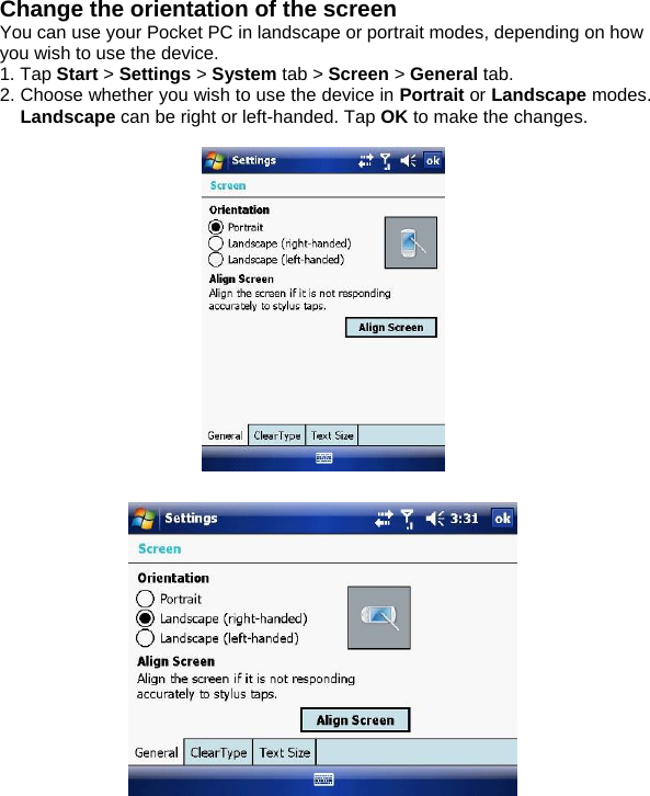 Change the orientation of the screen You can use your Pocket PC in landscape or portrait modes, depending on how you wish to use the device.  1. Tap Start > Settings > System tab > Screen > General tab. 2. Choose whether you wish to use the device in Portrait or Landscape modes. Landscape can be right or left-handed. Tap OK to make the changes.      