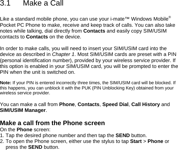 3.1  Make a Call  Like a standard mobile phone, you can use your i-mate&trade; Windows Mobile&reg; Pocket PC Phone to make, receive and keep track of calls. You can also take notes while talking, dial directly from Contacts and easily copy SIM/USIM contacts to Contacts on the device.  In order to make calls, you will need to insert your SIM/USIM card into the device as described in Chapter 1. Most SIM/USIM cards are preset with a PIN (personal identification number), provided by your wireless service provider. If this option is enabled in your SIM/USIM card, you will be prompted to enter the PIN when the unit is switched on.  Note: If your PIN is entered incorrectly three times, the SIM/USIM card will be blocked. If this happens, you can unblock it with the PUK (PIN Unblocking Key) obtained from your wireless service provider.  You can make a call from Phone, Contacts, Speed Dial, Call History and SIM/USIM Manager.  Make a call from the Phone screen On the Phone screen: 1. Tap the desired phone number and then tap the SEND button. 2. To open the Phone screen, either use the stylus to tap Start > Phone or press the SEND button.  
