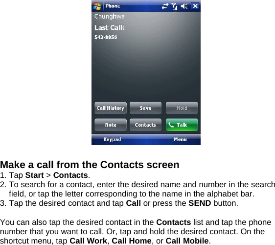   Make a call from the Contacts screen 1. Tap Start > Contacts. 2. To search for a contact, enter the desired name and number in the search field, or tap the letter corresponding to the name in the alphabet bar. 3. Tap the desired contact and tap Call or press the SEND button.  You can also tap the desired contact in the Contacts list and tap the phone number that you want to call. Or, tap and hold the desired contact. On the shortcut menu, tap Call Work, Call Home, or Call Mobile.  