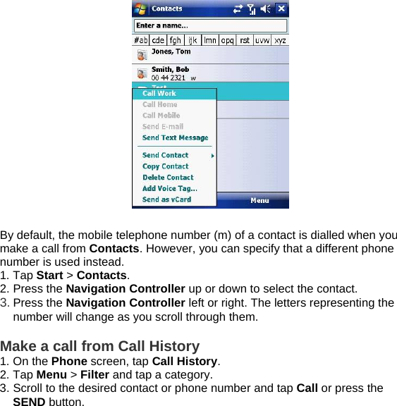   By default, the mobile telephone number (m) of a contact is dialled when you make a call from Contacts. However, you can specify that a different phone number is used instead. 1. Tap Start > Contacts. 2. Press the Navigation Controller up or down to select the contact. 3. Press the Navigation Controller left or right. The letters representing the number will change as you scroll through them.  Make a call from Call History 1. On the Phone screen, tap Call History. 2. Tap Menu > Filter and tap a category. 3. Scroll to the desired contact or phone number and tap Call or press the SEND button.  