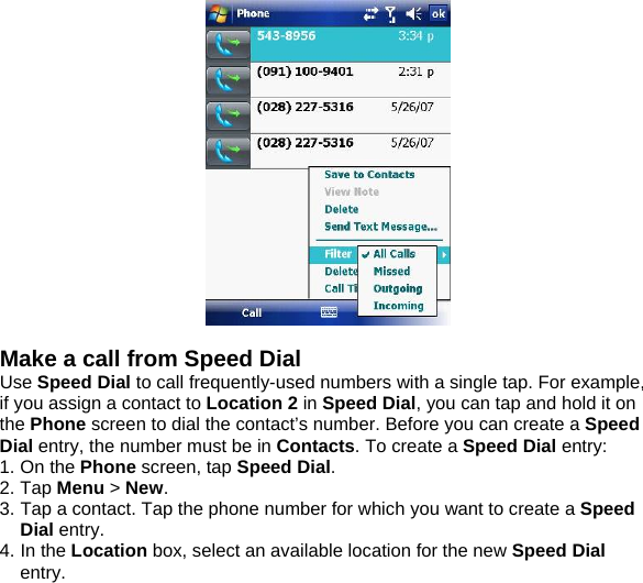   Make a call from Speed Dial Use Speed Dial to call frequently-used numbers with a single tap. For example, if you assign a contact to Location 2 in Speed Dial, you can tap and hold it on the Phone screen to dial the contact&rsquo;s number. Before you can create a Speed Dial entry, the number must be in Contacts. To create a Speed Dial entry: 1. On the Phone screen, tap Speed Dial. 2. Tap Menu > New. 3. Tap a contact. Tap the phone number for which you want to create a Speed Dial entry. 4. In the Location box, select an available location for the new Speed Dial entry.  