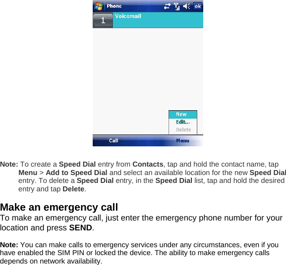   Note: To create a Speed Dial entry from Contacts, tap and hold the contact name, tap Menu > Add to Speed Dial and select an available location for the new Speed Dial entry. To delete a Speed Dial entry, in the Speed Dial list, tap and hold the desired entry and tap Delete.  Make an emergency call To make an emergency call, just enter the emergency phone number for your location and press SEND.  Note: You can make calls to emergency services under any circumstances, even if you have enabled the SIM PIN or locked the device. The ability to make emergency calls depends on network availability.