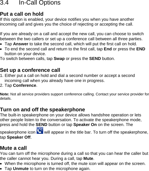3.4 In-Call Options  Put a call on hold If this option is enabled, your device notifies you when you have another incoming call and gives you the choice of rejecting or accepting the call.  If you are already on a call and accept the new call, you can choose to switch between the two callers or set up a conference call between all three parties. &bull; Tap Answer to take the second call, which will put the first call on hold. &bull;  To end the second call and return to the first call, tap End or press the END button on your device. To switch between calls, tap Swap or press the SEND button.  Set up a conference call 1. Either put a call on hold and dial a second number or accept a second incoming call when you already have one in progress. 2. Tap Conference.  Note: Not all service providers support conference calling. Contact your service provider for details.  Turn on and off the speakerphone The built-in speakerphone on your device allows handsfree operation or lets other people listen to the conversation. To activate the speakerphone mode, press and hold the SEND button or tap Speaker On on the screen. The speakerphone icon   will appear in the title bar. To turn off the speakerphone, tap Speaker Off.  Mute a call You can turn off the microphone during a call so that you can hear the caller but the caller cannot hear you. During a call, tap Mute. &bull;  When the microphone is turned off, the mute icon will appear on the screen. &bull; Tap Unmute to turn on the microphone again.    