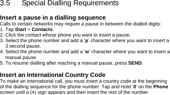 3.5  Special Dialling Requirements  Insert a pause in a dialling sequence Calls to certain networks may require a pause in between the dialled digits: 1. Tap Start > Contacts. 2. Click the contact whose phone you want to insert a pause. 3. Select the phone number and add a &lsquo;p&rsquo; character where you want to insert a 3 second pause. 4. Select the phone number and add a &lsquo;w&rsquo; character where you want to insert a manual pause. 5. To resume dialling after reaching a manual pause, press SEND.  Insert an International Country Code To make an international call, you must insert a country code at the beginning of the dialling sequence for the phone number. Tap and Hold &lsquo;0&rsquo; on the Phone screen until a (+) sign appears and then insert the rest of the number.