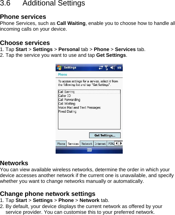 3.6 Additional Settings  Phone services Phone Services, such as Call Waiting, enable you to choose how to handle all incoming calls on your device.  Choose services 1. Tap Start > Settings > Personal tab > Phone > Services tab. 2. Tap the service you want to use and tap Get Settings.    Networks You can view available wireless networks, determine the order in which your device accesses another network if the current one is unavailable, and specify whether you want to change networks manually or automatically.  Change phone network settings 1. Tap Start > Settings > Phone > Network tab. 2. By default, your device displays the current network as offered by your service provider. You can customise this to your preferred network.  