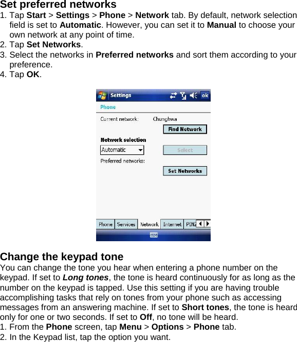 Set preferred networks 1. Tap Start > Settings > Phone > Network tab. By default, network selection field is set to Automatic. However, you can set it to Manual to choose your own network at any point of time. 2. Tap Set Networks. 3. Select the networks in Preferred networks and sort them according to your preference. 4. Tap OK.    Change the keypad tone You can change the tone you hear when entering a phone number on the keypad. If set to Long tones, the tone is heard continuously for as long as the number on the keypad is tapped. Use this setting if you are having trouble accomplishing tasks that rely on tones from your phone such as accessing messages from an answering machine. If set to Short tones, the tone is heard only for one or two seconds. If set to Off, no tone will be heard. 1. From the Phone screen, tap Menu > Options > Phone tab. 2. In the Keypad list, tap the option you want.  