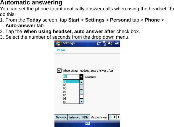 Automatic answering You can set the phone to automatically answer calls when using the headset. To do this: 1. From the Today screen, tap Start > Settings > Personal tab > Phone > Auto-answer tab. 2. Tap the When using headset, auto answer after check box. 3. Select the number of seconds from the drop down menu.    