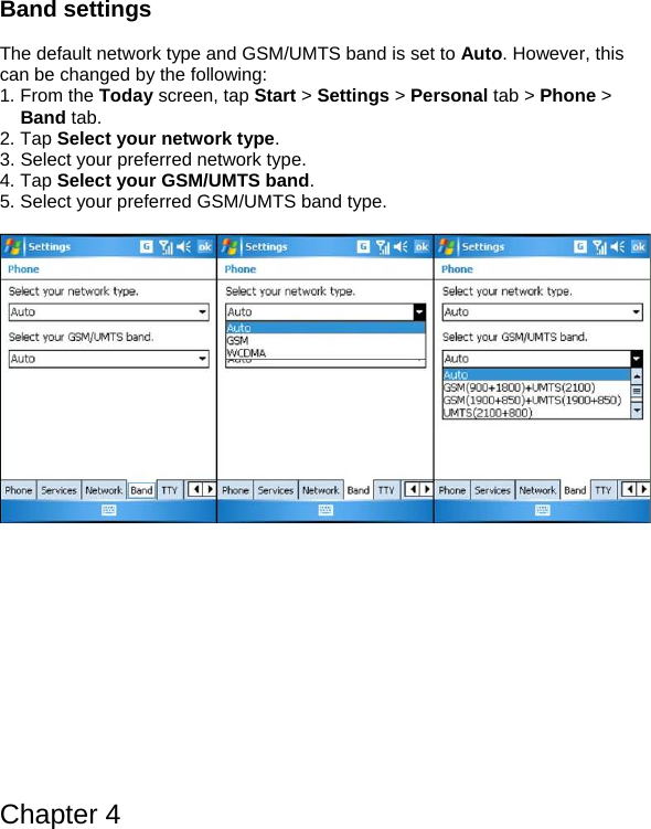 Band settings   The default network type and GSM/UMTS band is set to Auto. However, this can be changed by the following: 1. From the Today screen, tap Start > Settings > Personal tab > Phone > Band tab. 2. Tap Select your network type. 3. Select your preferred network type. 4. Tap Select your GSM/UMTS band. 5. Select your preferred GSM/UMTS band type.                Chapter 4 
