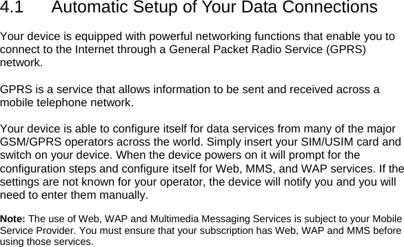 4.1  Automatic Setup of Your Data Connections  Your device is equipped with powerful networking functions that enable you to connect to the Internet through a General Packet Radio Service (GPRS) network.  GPRS is a service that allows information to be sent and received across a mobile telephone network.  Your device is able to configure itself for data services from many of the major GSM/GPRS operators across the world. Simply insert your SIM/USIM card and switch on your device. When the device powers on it will prompt for the configuration steps and configure itself for Web, MMS, and WAP services. If the settings are not known for your operator, the device will notify you and you will need to enter them manually.  Note: The use of Web, WAP and Multimedia Messaging Services is subject to your Mobile Service Provider. You must ensure that your subscription has Web, WAP and MMS before using those services. 