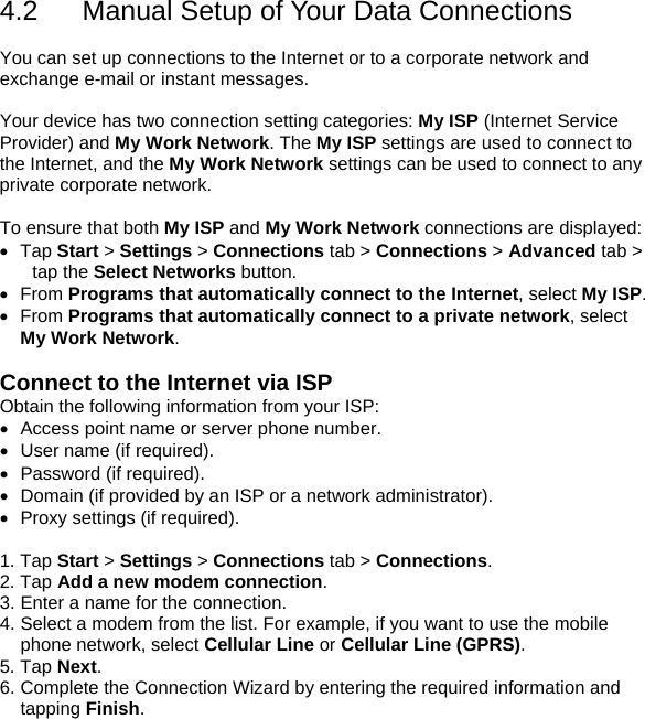 4.2  Manual Setup of Your Data Connections  You can set up connections to the Internet or to a corporate network and exchange e-mail or instant messages.  Your device has two connection setting categories: My ISP (Internet Service Provider) and My Work Network. The My ISP settings are used to connect to the Internet, and the My Work Network settings can be used to connect to any private corporate network.  To ensure that both My ISP and My Work Network connections are displayed: &bull; Tap Start > Settings > Connections tab > Connections > Advanced tab > tap the Select Networks button. &bull; From Programs that automatically connect to the Internet, select My ISP. &bull; From Programs that automatically connect to a private network, select My Work Network.  Connect to the Internet via ISP Obtain the following information from your ISP: &bull;  Access point name or server phone number. &bull;  User name (if required). &bull; Password (if required). &bull;  Domain (if provided by an ISP or a network administrator). &bull;  Proxy settings (if required).  1. Tap Start > Settings > Connections tab > Connections. 2. Tap Add a new modem connection. 3. Enter a name for the connection. 4. Select a modem from the list. For example, if you want to use the mobile phone network, select Cellular Line or Cellular Line (GPRS). 5. Tap Next. 6. Complete the Connection Wizard by entering the required information and tapping Finish.  