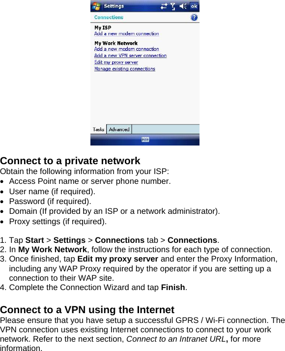   Connect to a private network Obtain the following information from your ISP: &bull;  Access Point name or server phone number. &bull;  User name (if required). &bull; Password (if required). &bull;  Domain (If provided by an ISP or a network administrator). &bull;  Proxy settings (if required).  1. Tap Start > Settings > Connections tab > Connections. 2. In My Work Network, follow the instructions for each type of connection. 3. Once finished, tap Edit my proxy server and enter the Proxy Information, including any WAP Proxy required by the operator if you are setting up a connection to their WAP site. 4. Complete the Connection Wizard and tap Finish.  Connect to a VPN using the Internet Please ensure that you have setup a successful GPRS / Wi-Fi connection. The VPN connection uses existing Internet connections to connect to your work network. Refer to the next section, Connect to an Intranet URL, for more information.    