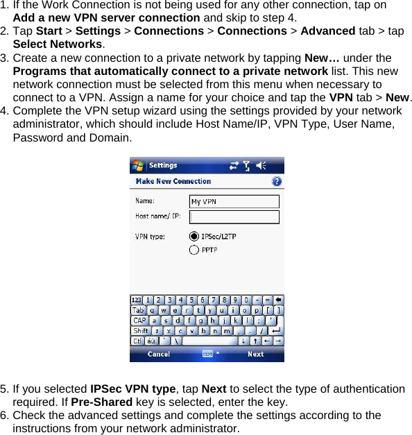 1. If the Work Connection is not being used for any other connection, tap on Add a new VPN server connection and skip to step 4. 2. Tap Start > Settings > Connections > Connections > Advanced tab > tap Select Networks. 3. Create a new connection to a private network by tapping New&hellip; under the Programs that automatically connect to a private network list. This new network connection must be selected from this menu when necessary to connect to a VPN. Assign a name for your choice and tap the VPN tab > New. 4. Complete the VPN setup wizard using the settings provided by your network administrator, which should include Host Name/IP, VPN Type, User Name, Password and Domain.    5. If you selected IPSec VPN type, tap Next to select the type of authentication required. If Pre-Shared key is selected, enter the key. 6. Check the advanced settings and complete the settings according to the instructions from your network administrator.  