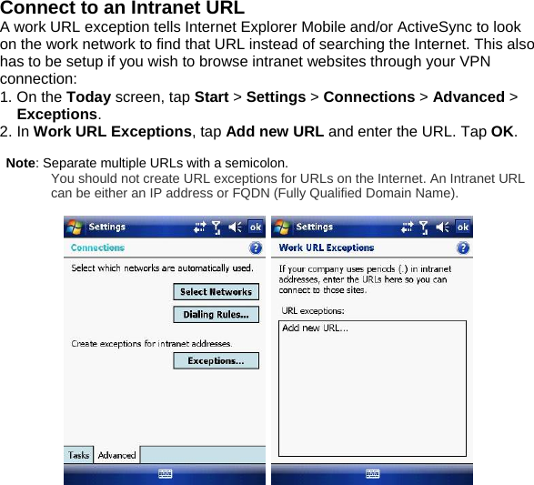Connect to an Intranet URL A work URL exception tells Internet Explorer Mobile and/or ActiveSync to look on the work network to find that URL instead of searching the Internet. This also has to be setup if you wish to browse intranet websites through your VPN connection: 1. On the Today screen, tap Start > Settings > Connections > Advanced > Exceptions. 2. In Work URL Exceptions, tap Add new URL and enter the URL. Tap OK.   Note: Separate multiple URLs with a semicolon. You should not create URL exceptions for URLs on the Internet. An Intranet URL can be either an IP address or FQDN (Fully Qualified Domain Name).      