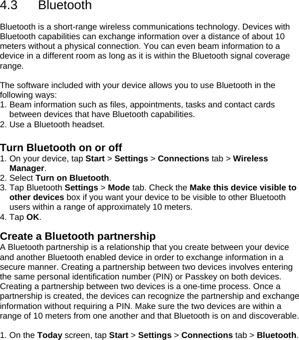 4.3 Bluetooth  Bluetooth is a short-range wireless communications technology. Devices with Bluetooth capabilities can exchange information over a distance of about 10 meters without a physical connection. You can even beam information to a device in a different room as long as it is within the Bluetooth signal coverage range.  The software included with your device allows you to use Bluetooth in the following ways: 1. Beam information such as files, appointments, tasks and contact cards between devices that have Bluetooth capabilities. 2. Use a Bluetooth headset.  Turn Bluetooth on or off  1. On your device, tap Start > Settings > Connections tab > Wireless Manager. 2. Select Turn on Bluetooth. 3. Tap Bluetooth Settings > Mode tab. Check the Make this device visible to other devices box if you want your device to be visible to other Bluetooth users within a range of approximately 10 meters. 4. Tap OK.  Create a Bluetooth partnership A Bluetooth partnership is a relationship that you create between your device and another Bluetooth enabled device in order to exchange information in a secure manner. Creating a partnership between two devices involves entering the same personal identification number (PIN) or Passkey on both devices. Creating a partnership between two devices is a one-time process. Once a partnership is created, the devices can recognize the partnership and exchange information without requiring a PIN. Make sure the two devices are within a range of 10 meters from one another and that Bluetooth is on and discoverable.  1. On the Today screen, tap Start > Settings > Connections tab > Bluetooth. 