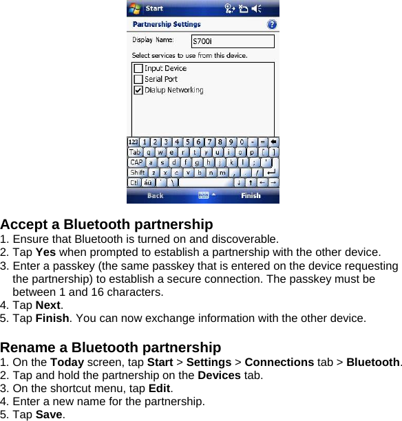    Accept a Bluetooth partnership 1. Ensure that Bluetooth is turned on and discoverable. 2. Tap Yes when prompted to establish a partnership with the other device. 3. Enter a passkey (the same passkey that is entered on the device requesting the partnership) to establish a secure connection. The passkey must be between 1 and 16 characters. 4. Tap Next. 5. Tap Finish. You can now exchange information with the other device.  Rename a Bluetooth partnership 1. On the Today screen, tap Start > Settings > Connections tab > Bluetooth. 2. Tap and hold the partnership on the Devices tab. 3. On the shortcut menu, tap Edit. 4. Enter a new name for the partnership. 5. Tap Save.  