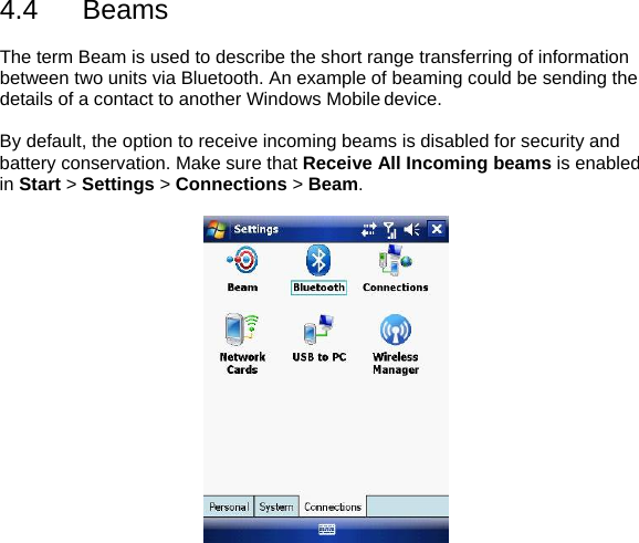 4.4 Beams  The term Beam is used to describe the short range transferring of information between two units via Bluetooth. An example of beaming could be sending the details of a contact to another Windows Mobile device.  By default, the option to receive incoming beams is disabled for security and battery conservation. Make sure that Receive All Incoming beams is enabled in Start > Settings > Connections > Beam.    