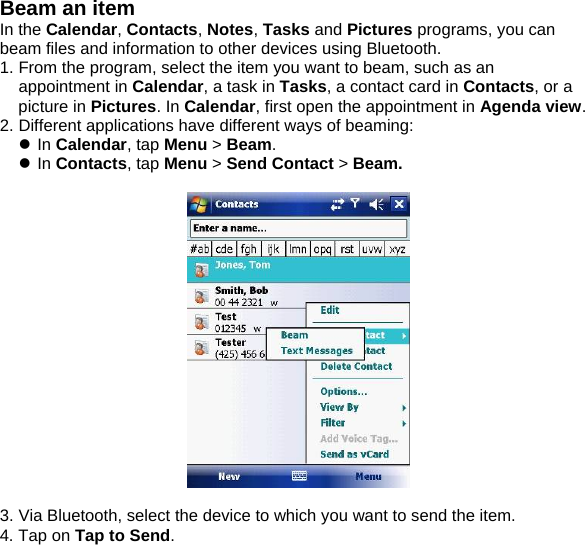 Beam an item In the Calendar, Contacts, Notes, Tasks and Pictures programs, you can beam files and information to other devices using Bluetooth. 1. From the program, select the item you want to beam, such as an appointment in Calendar, a task in Tasks, a contact card in Contacts, or a picture in Pictures. In Calendar, first open the appointment in Agenda view.  2. Different applications have different ways of beaming: z In Calendar, tap Menu > Beam.  z In Contacts, tap Menu > Send Contact > Beam.    3. Via Bluetooth, select the device to which you want to send the item. 4. Tap on Tap to Send.  