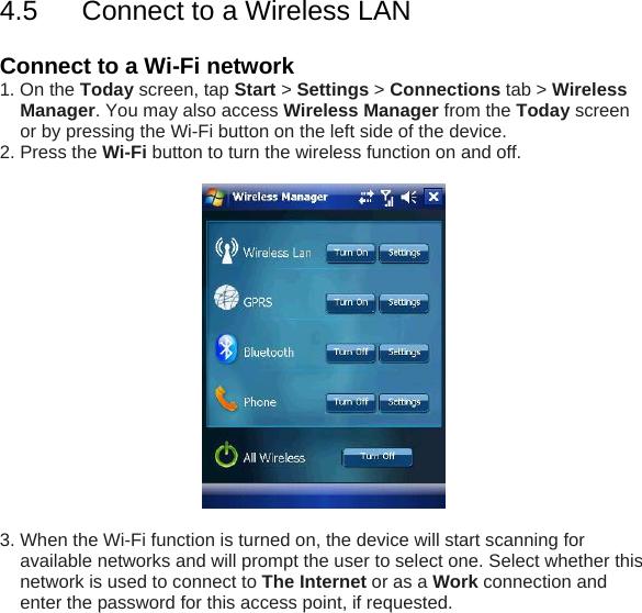 4.5  Connect to a Wireless LAN  Connect to a Wi-Fi network  1. On the Today screen, tap Start > Settings > Connections tab > Wireless Manager. You may also access Wireless Manager from the Today screen or by pressing the Wi-Fi button on the left side of the device. 2. Press the Wi-Fi button to turn the wireless function on and off.    3. When the Wi-Fi function is turned on, the device will start scanning for available networks and will prompt the user to select one. Select whether this network is used to connect to The Internet or as a Work connection and enter the password for this access point, if requested. 